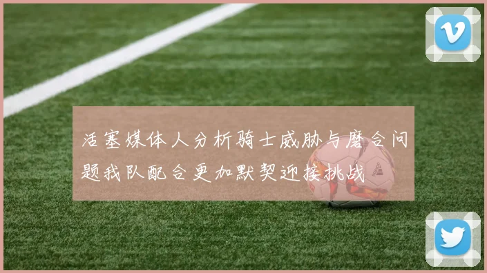 活塞媒体人分析骑士威胁与磨合问题我队配合更加默契迎接挑战