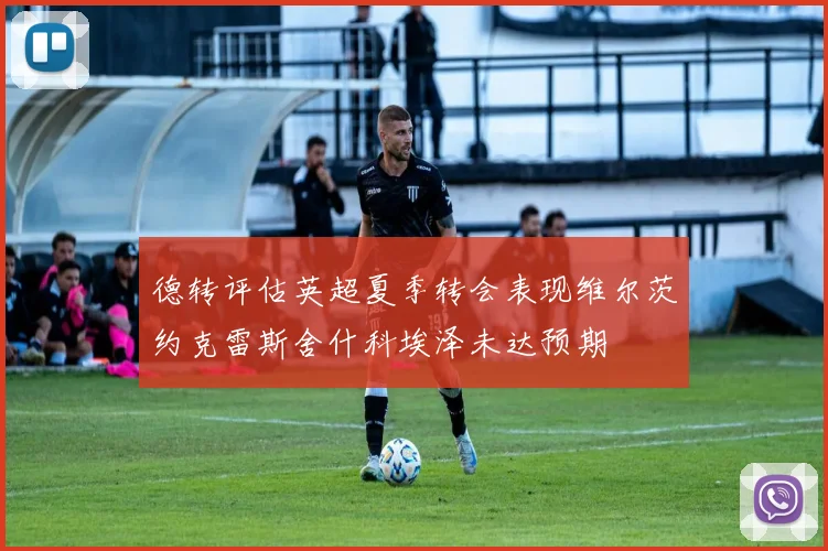 德转评估英超夏季转会表现维尔茨约克雷斯舍什科埃泽未达预期