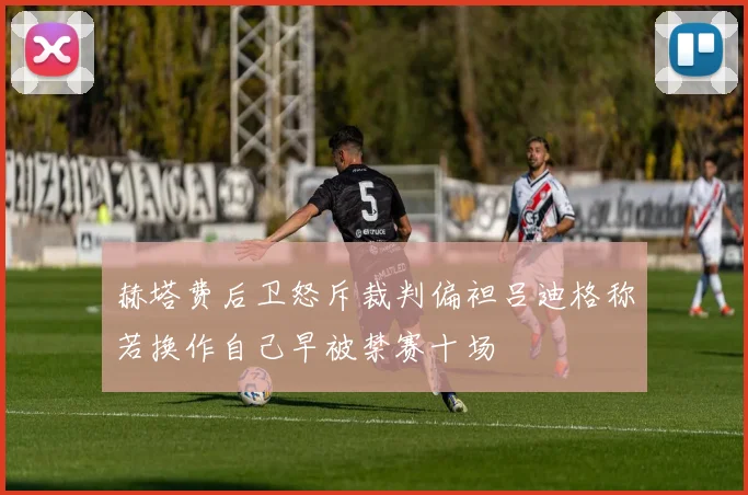 赫塔费后卫怒斥裁判偏袒吕迪格称若换作自己早被禁赛十场