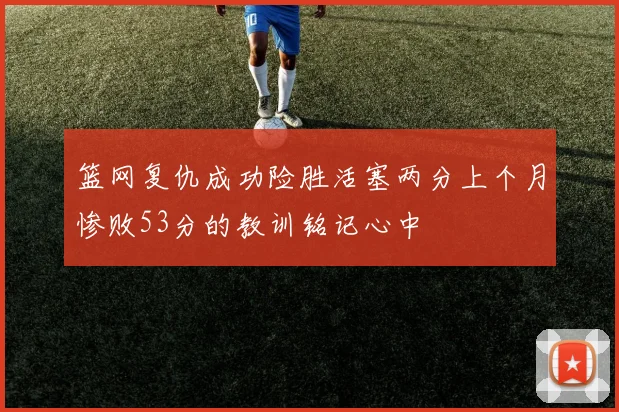 篮网复仇成功险胜活塞两分上个月惨败53分的教训铭记心中