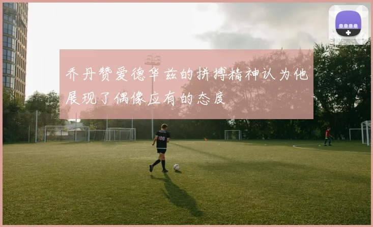 乔丹赞爱德华兹的拼搏精神认为他展现了偶像应有的态度