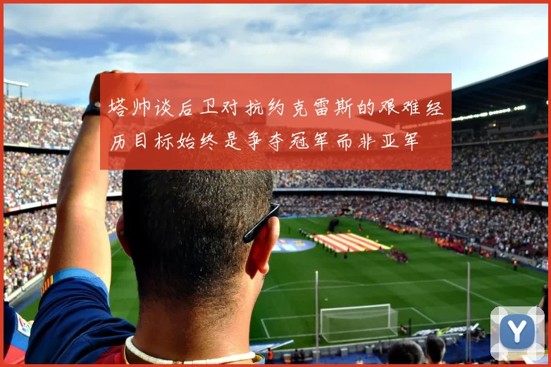 塔帅谈后卫对抗约克雷斯的艰难经历目标始终是争夺冠军而非亚军
