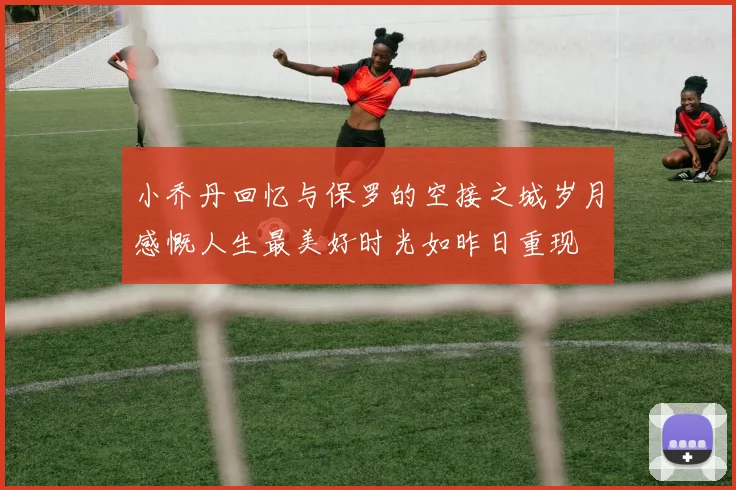 小乔丹回忆与保罗的空接之城岁月感慨人生最美好时光如昨日重现