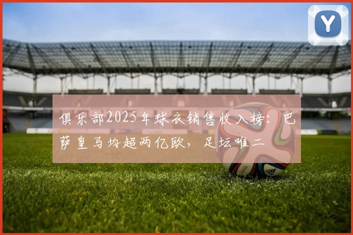 俱乐部2025年球衣销售收入榜：巴萨皇马均超两亿欧，足坛唯二