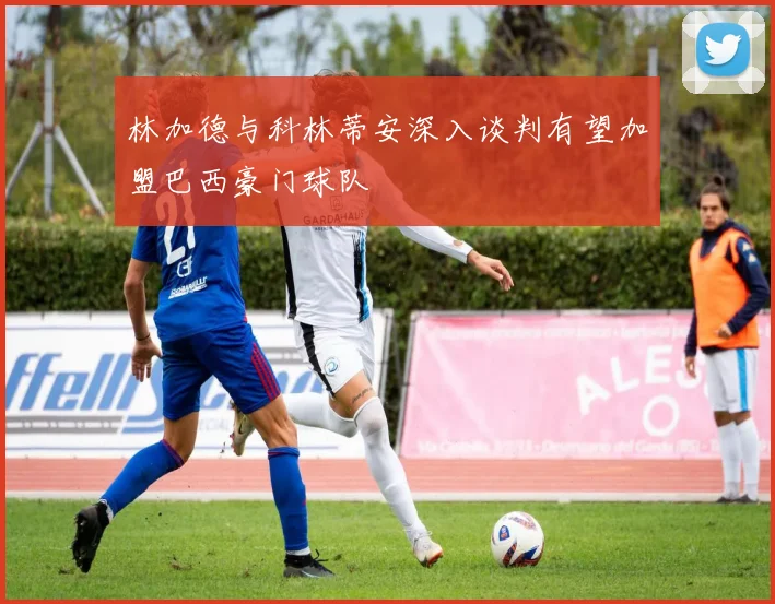 林加德与科林蒂安深入谈判有望加盟巴西豪门球队