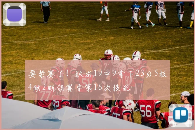 要禁赛了！狄龙19中9拿下23分5板4助2断领赛季第16次技犯